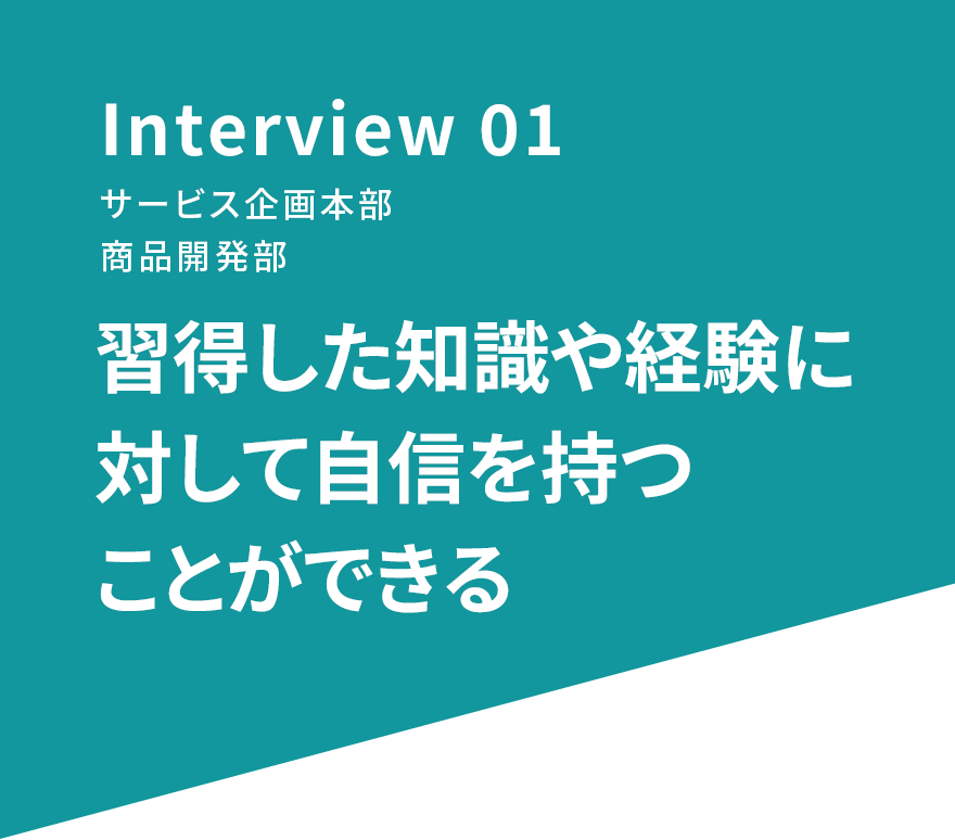 Interview 01 サービス企画本部 商品開発部 習得した知識や経験に対して自信を持つことができる