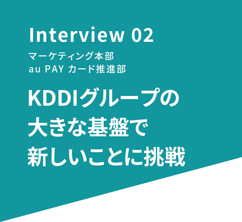 Interview 02 マーケティング本部 au PAY カード推進部 KDDIグループの大きな基盤で新しいことに挑戦
