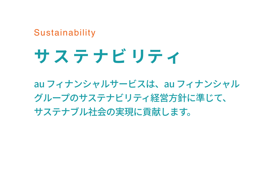 Sustainability サステナビリティ au フィナンシャルサービスは、au フィナンシャルグループのサステナビリティ経営方針に準じて、サステナブル社会の実現に貢献します。
