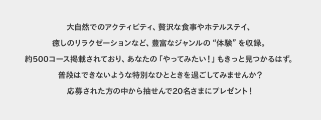 大自然でのアクティビティ、贅沢な食事やホテルステイ、癒しのリラクゼーションなど、豊富なジャンルの“体験”を収録。約500コース掲載されており、あなたの「やってみたい!」もきっと見つかるはず。普段はできないような特別なひとときを過ごしてみませんか?応募された方の中から抽せんで20名さまにプレゼント!