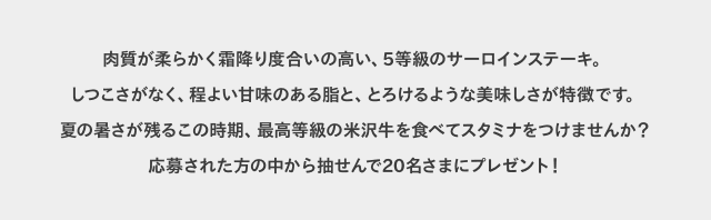 肉質が柔らかく霜降り度合いの高い、5等級のサーロインステーキ。しつこさがなく、程よい甘味のある脂と、とろけるような美味しさが特徴です。夏の暑さが残るこの時期、最高等級の米沢牛を食べてスタミナをつけませんか?応募された方の中から抽せんで20名さまにプレゼント!
