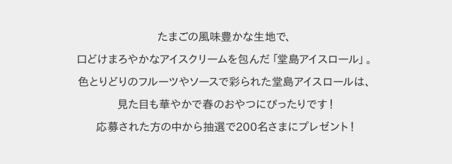 たまごの風味豊かな生地で、口どけまろやかなアイスクリームを包んだ「堂島アイスロール」。色とりどりのフルーツやソースで彩られた堂島アイスロールは、見た目も華やかで春のおやつにぴったりです!応募された方の中から抽選で200名さまにプレゼント!