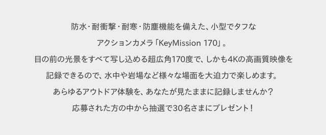 防水・耐衝撃・耐寒・防塵機能を備えた、小型でタフなアクションカメラ「KeyMission 170」。目の前の光景をすべて写し込める超広角170度で、しかも4Kの高画質映像を記録できるので、水中や岩場など様々な場面を大迫力で楽しめます。あらゆるアウトドア体験を、あなたが見たままに記録しませんか?応募された方の中から抽選で30名さまにプレゼント!