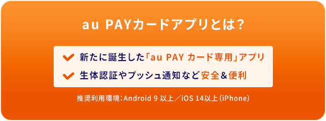 au PAYカードアプリとは？ 新たに誕生した「au PAY カード専用」アプリ 生体認証やプッシュ通知など安全&便利 推奨利用環境：Android 9 以上/iOS 14以上（iPhone）