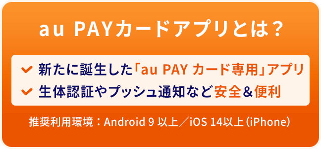au PAYカードアプリとは？ 新たに誕生した「au PAY カード専用」アプリ 生体認証やプッシュ通知など安全&便利 推奨利用環境：Android 9 以上/iOS 14以上（iPhone）