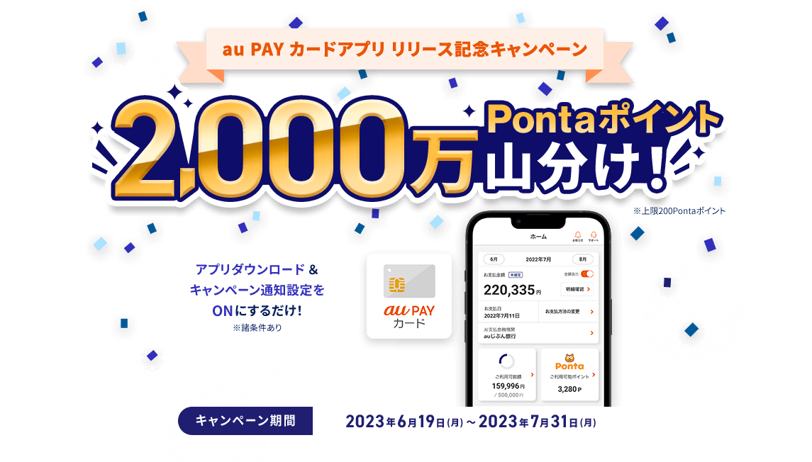 au PAY カードアプリ リリース記念キャンペーン 2,000万Pontaポイント山分け！ ※上限200Pontaポイント アプリダウンロード&キャンペーン通知設定をONにするだけ！ ※諸条件あり キャンペーン期間以前にダウンロードされたお客さまも参加OK！ キャンペーン期間 2023年6月19日（月）〜2023年7月31日（月）