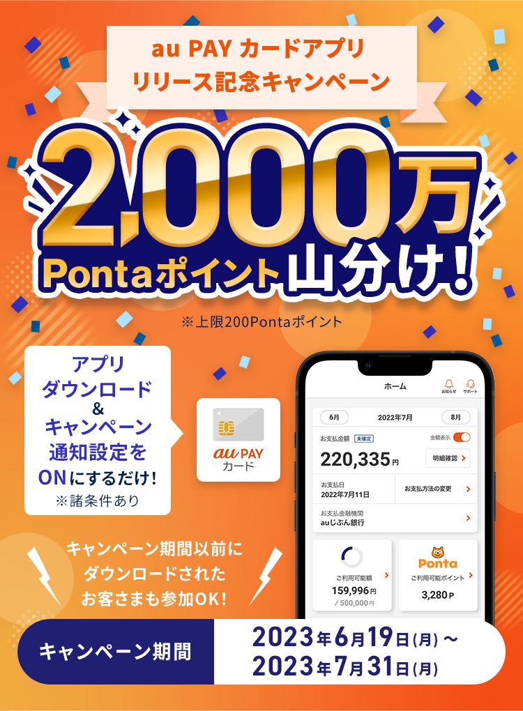 au PAY カードアプリ リリース記念キャンペーン 2,000万Pontaポイント山分け！ ※上限200Pontaポイント アプリダウンロード&キャンペーン通知設定をONにするだけ！ ※諸条件あり キャンペーン期間以前にダウンロードされたお客さまも参加OK！ キャンペーン期間 2023年6月19日（月）〜2023年7月31日（月）