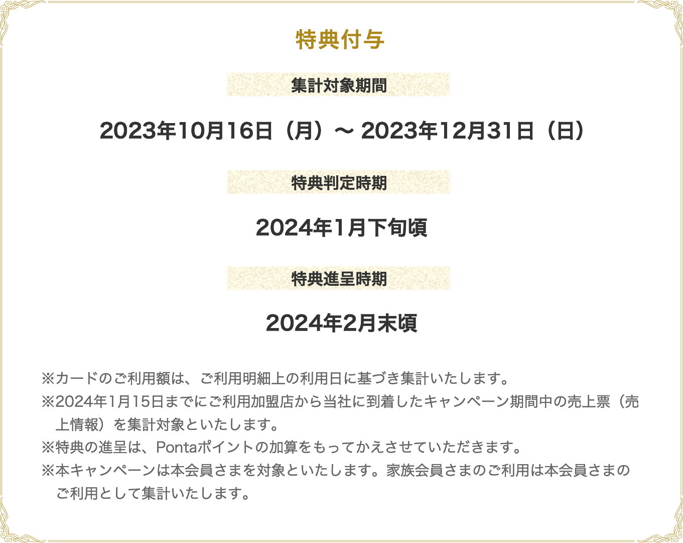 特典付与 集計対象期間 2023年10月16日（月）～ 2023年12月31日（日） 特典判定時期 2024年1月下旬頃 特典進呈時期 2024年2月末頃 ※カードのご利用額は、ご利用明細上の利用日に基づき集計いたします。※2024年1月15日までにご利用加盟店から当社に到着したキャンペーン期間中の売上票（売上情報）を集計対象といたします。※特典の進呈は、Pontaポイントの加算をもってかえさせていただきます。※本キャンペーンは本会員さまを対象といたします。家族会員さまのご利用は本会員さまのご利用として集計いたします。