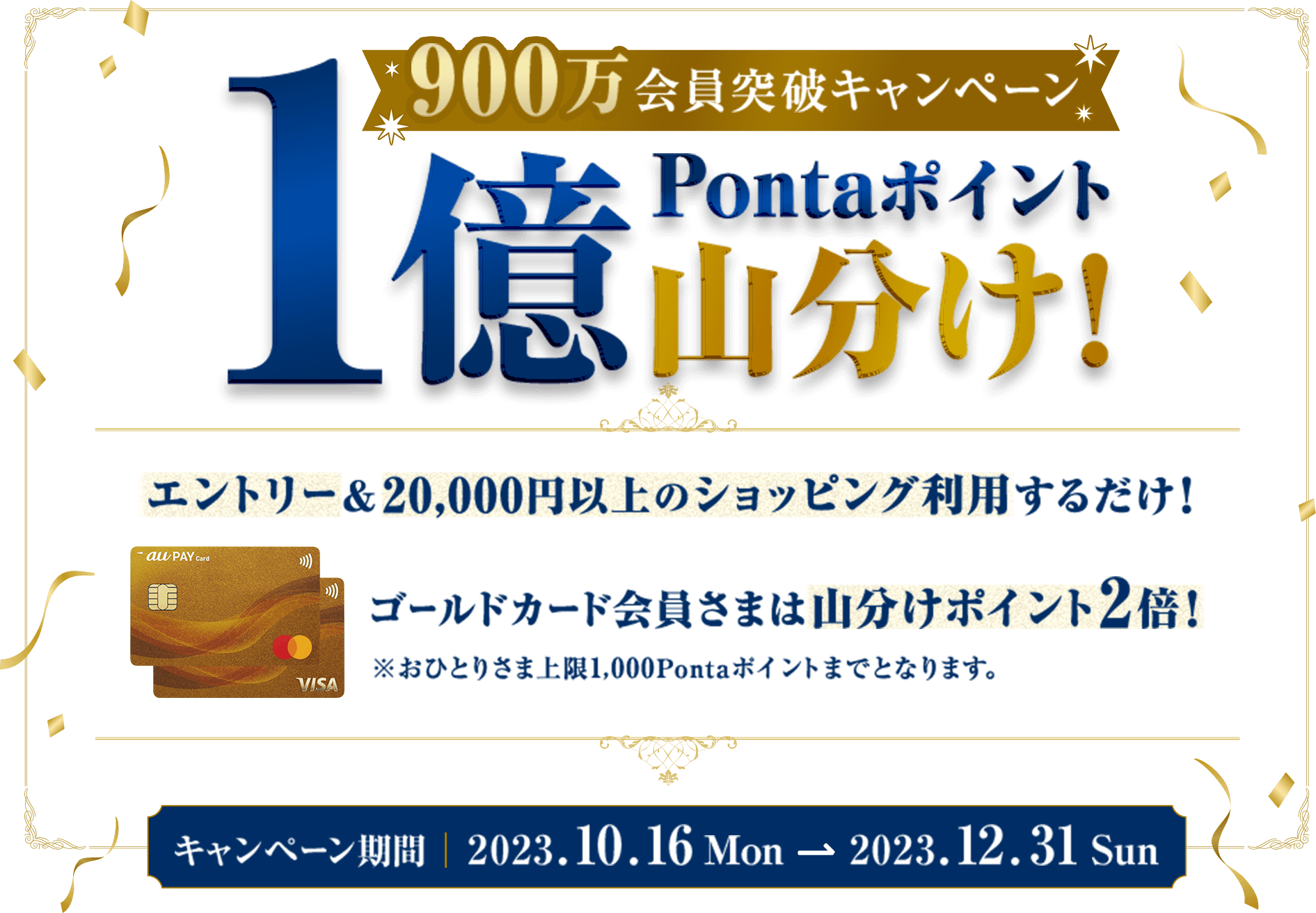 900万会員突破キャンペーン！1億Pontaポイント山分け！ エントリー&20,000円以上のショッピング利用するだけ！ ゴールドカード会員さまは山分けポイント2倍！※おひとりさま上限1,000Pontaポイントまでとなります。キャンペーン期間|2023.10.16 Mon → 2023.12.31 Sun