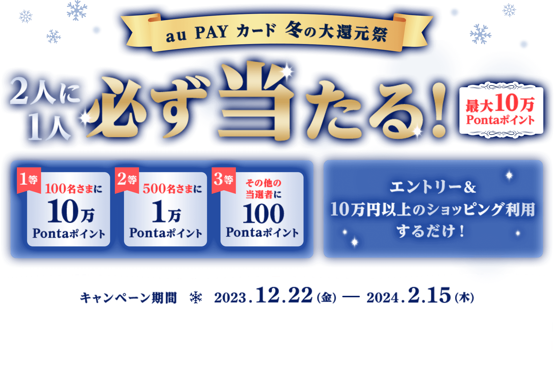 au PAY カード 冬の大還元祭 2人に1人必ず当たる！ 最大10万Pontaポイント 1等100名さまに10万Pontaポイント 2等500名さまに1万Pontaポイント 3等その他の当選者に100Pontaポイント エントリー&10万円以上のショッピング利用するだけ！キャンペーン期間2023.12.22（金）ー 2024.2.15（木）