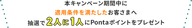 本キャンペーン期間中に適用条件を満たしたお客さまへ 抽選で2人に1人にPontaポイントをプレゼント