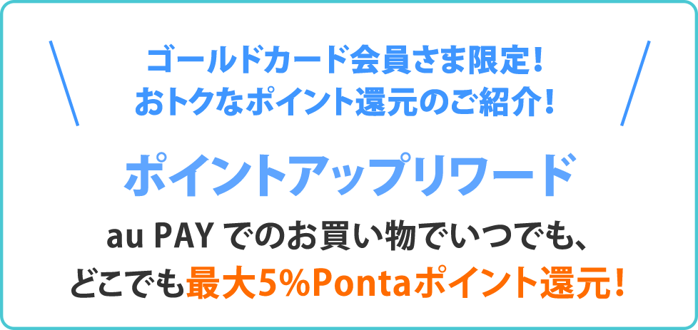 ゴールドカード会員さま限定!おトクなポイント還元のご紹介! ポイントアップリワード au PAY でのお買い物はいつでもどこでも最大5%Pontaポイント還元!
