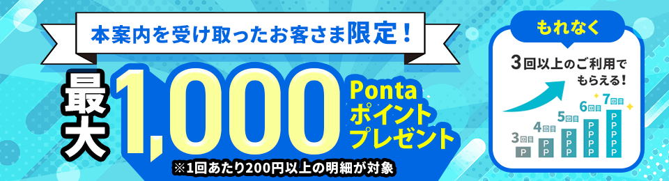 本案内を受け取ったお客さま限定！ 最大1,000Pontaポイントプレゼント ※1回あたり200円以上の明細が対象 もれなく3回以上のご利用でもらえる！