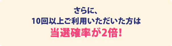 さらに10回以上ご利用いただいた方は当選確率が2倍！