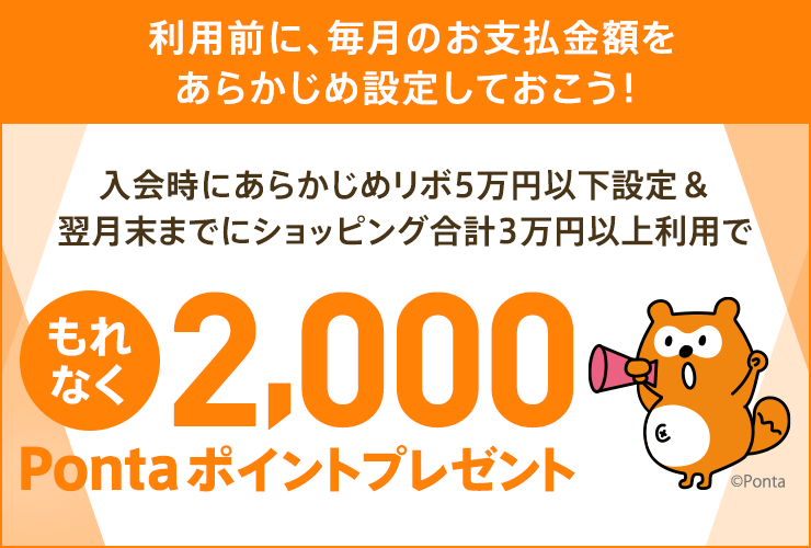 利用前に、毎月のお支払金額をあらかじめ設定しておこう！ 入会時にあらかじめリボ5万円以下設定&翌月末までにショッピング合計3万円以上利用で もれなく2,000Pontaポイントプレゼント