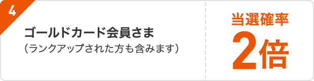 4 ゴールドカード会員さま/キャンペーン期間中にゴールドカードへランクアップへのお申し込みをされた会員さま当選確率2倍