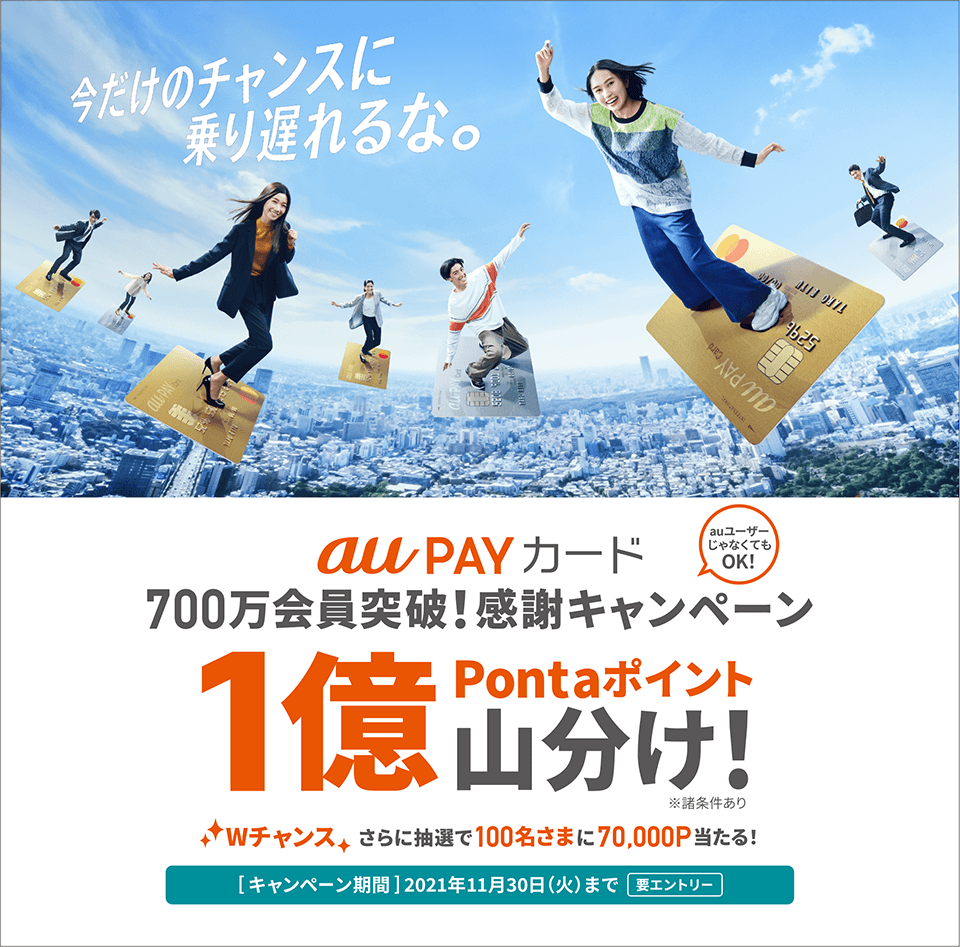 今だけのチャンスに乗り遅れるな。 au PAY カード700万会員突破！感謝キャンペーン auユーザーじゃなくてもOK！ 1億Pontaポイント山分け！ ※諸条件あり Wチャンスさらに抽選で100名さまに70,000P当たる！ [キャンペーン期間] 2021年11月30日（火）まで 要エントリー