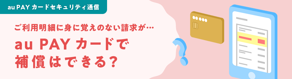au PAY カードセキュリティ通信 ご利用明細に身に覚えのない請求が…au PAY カードで補償はできる？