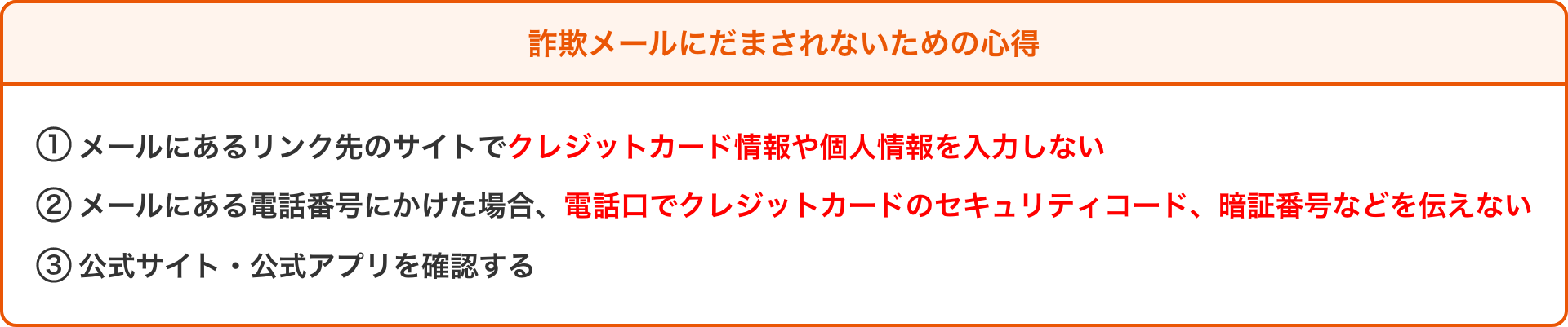 詐欺メールにだまされないための心得 ①メールにあるリンク先のサイトでクレジットカード情報や個人情報を入力しない ②メールにある電話番号にかけた場合、電話口でクレジットカードのセキュリティコード、暗証番号などを伝えない ③公式サイト・公式アプリを確認する