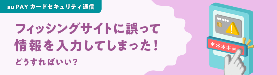au PAY カードセキュリティ通信 フィッシングサイトに誤って情報を入力してしまった！どうすればいい？