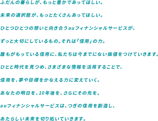 ふだんの暮らしが、もっと豊かであってほしい。未来の選択肢が、もっとたくさんあってほしい。ひとつひとつの想いと向き合うauフィナンシャルサービスが、ずっと大切にしているもの。それは「信用」の力。誰もがもっている信用に、私たちは今までにない価値をつけていきます。ひとと時代を見つめ、さまざまな情報を活用することで、信用を、夢や目標をかなえる力に変えていく。あなたの明日を、10年後を、さらにその先を。auフィナンシャルサービスは、つぎの信用を創造し、あたらしい未来を切り拓いていきます。