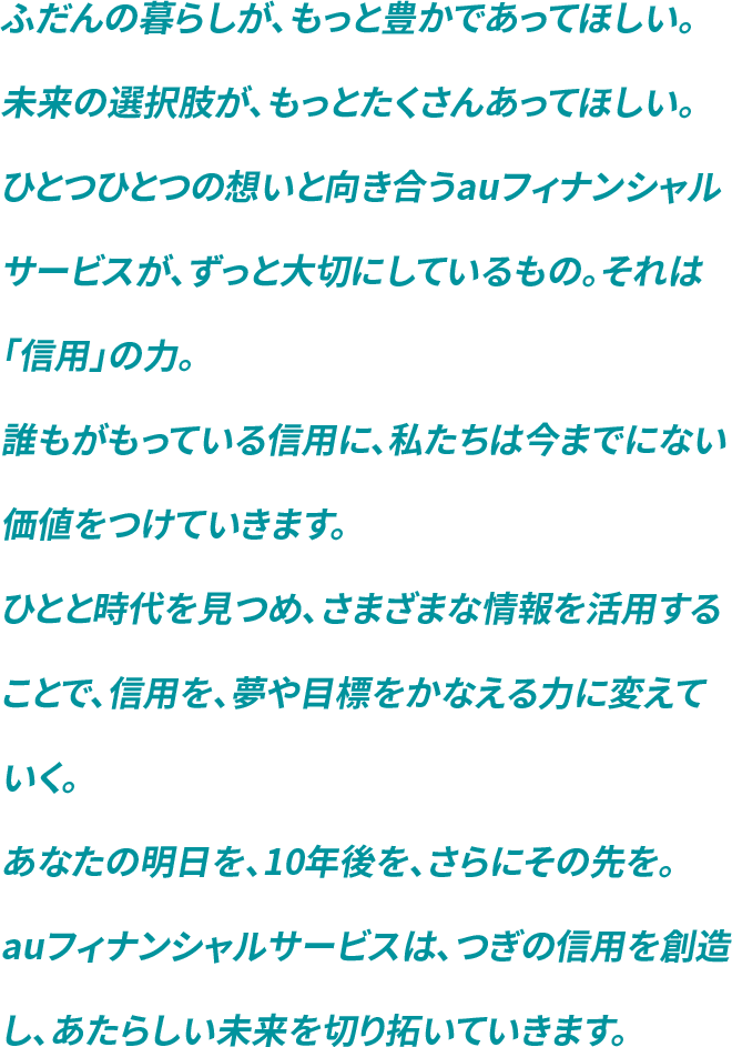 ふだんの暮らしが、もっと豊かであってほしい。未来の選択肢が、もっとたくさんあってほしい。ひとつひとつの想いと向き合うauフィナンシャルサービスが、ずっと大切にしているもの。それは「信用」の力。誰もがもっている信用に、私たちは今までにない価値をつけていきます。ひとと時代を見つめ、さまざまな情報を活用することで、信用を、夢や目標をかなえる力に変えていく。あなたの明日を、10年後を、さらにその先を。auフィナンシャルサービスは、つぎの信用を創造し、あたらしい未来を切り拓いていきます。