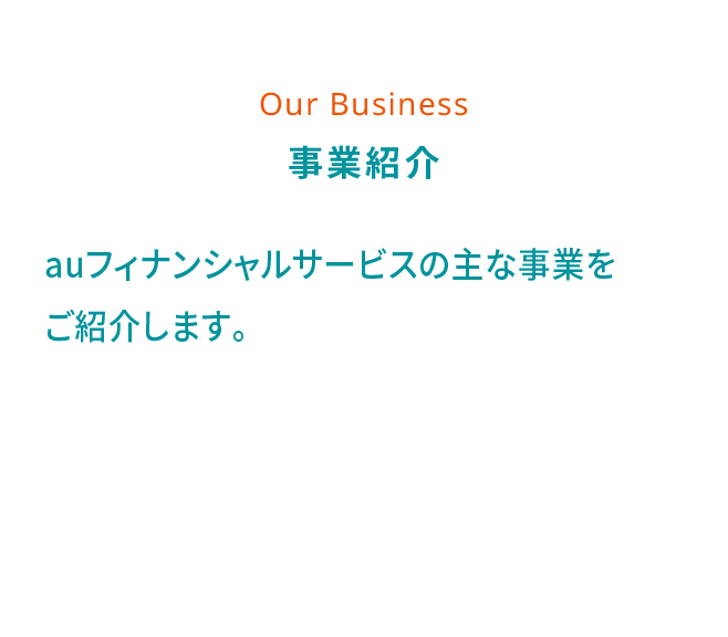 Our Business 事業紹介 auフィナンシャルサービスの主な事業をご紹介します。