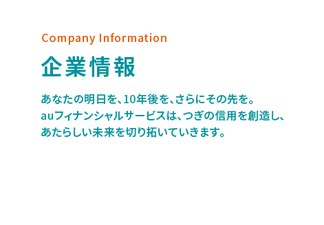 Company Information 企業情報 あなたの明日を、10年後を、さらにその先を。auフィナンシャルサービスは、つぎの信用を創造し、あたらしい未来を切り拓いていきます。