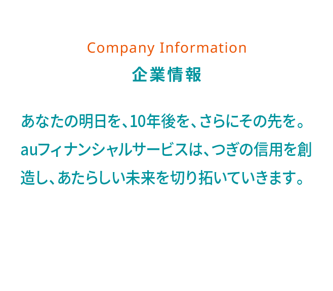 Company Information 企業情報 あなたの明日を、10年後を、さらにその先を。auフィナンシャルサービスは、つぎの信用を創造し、あたらしい未来を切り拓いていきます。