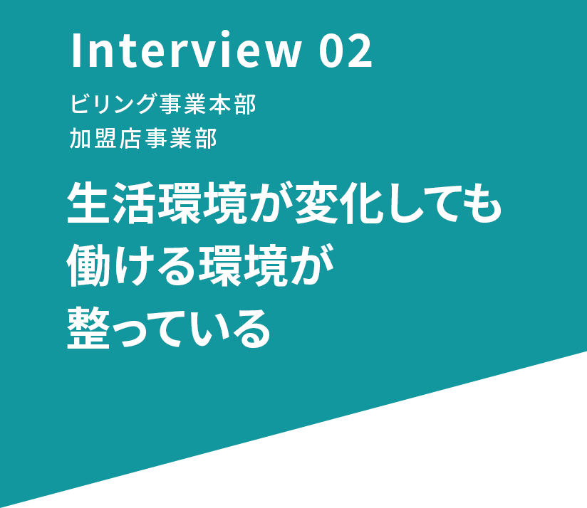 Interview 02 ビリング事業本部 加盟店事業部 生活環境が変化しても働ける環境が整っている