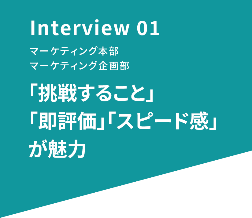 Interview 03 マーケティング本部 マーケティング企画部 「挑戦すること」「即評価」「スピード感」が魅力