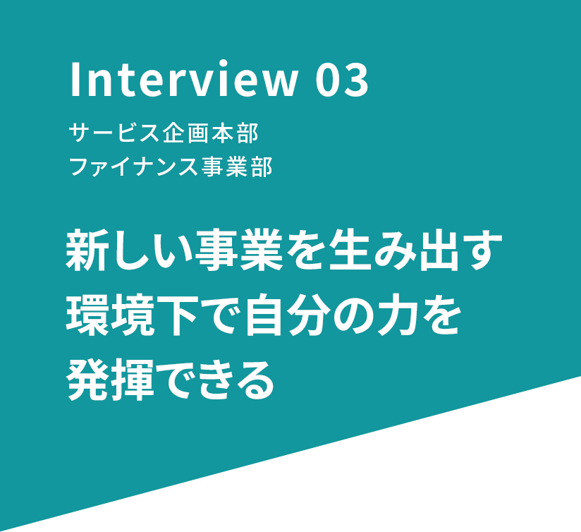 Interview 03 サービス企画本部 ファイナンス事業部 新しい事業を生み出す環境下で自分の力を発揮できる