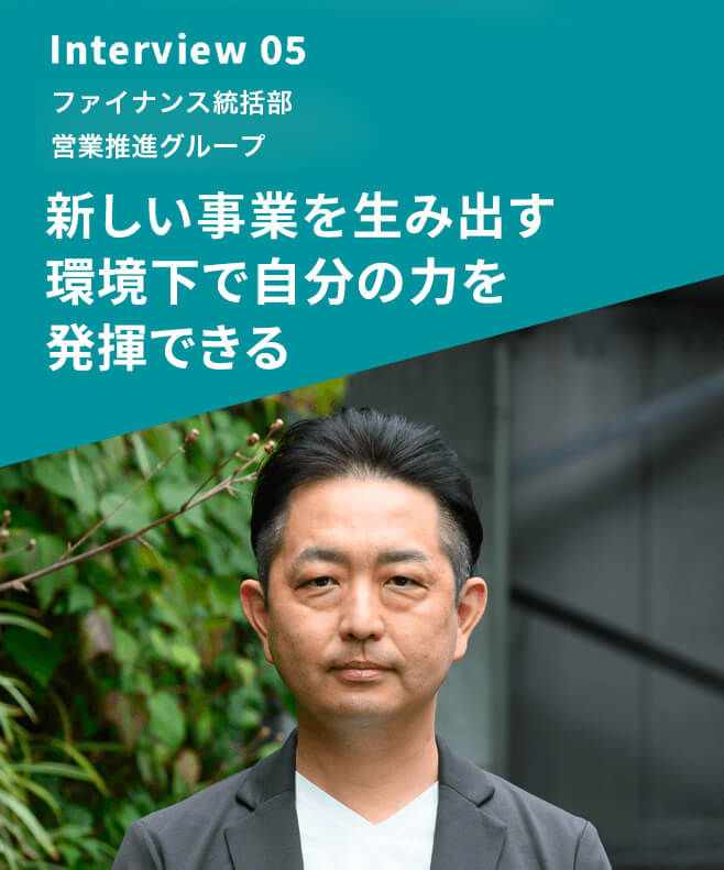 Interview 05 ファイナンス統括部 営業推進グループ 新しい事業を生み出す環境下で自分の力を発揮できる