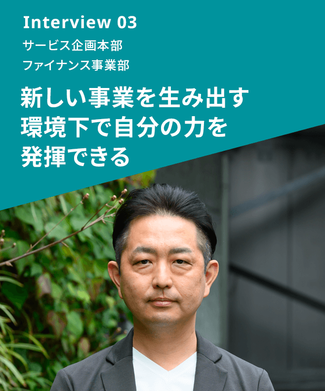 Interview 03 サービス企画本部 ファイナンス事業部 新しい事業を生み出す環境下で自分の力を発揮できる