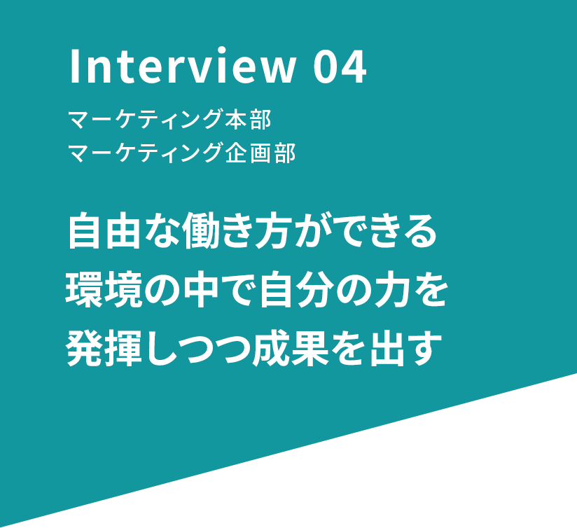 Interview 04 マーケティング本部 マーケティング企画部 自由な働き方ができる環境の中で自分の力を発揮しつつ成果を出す