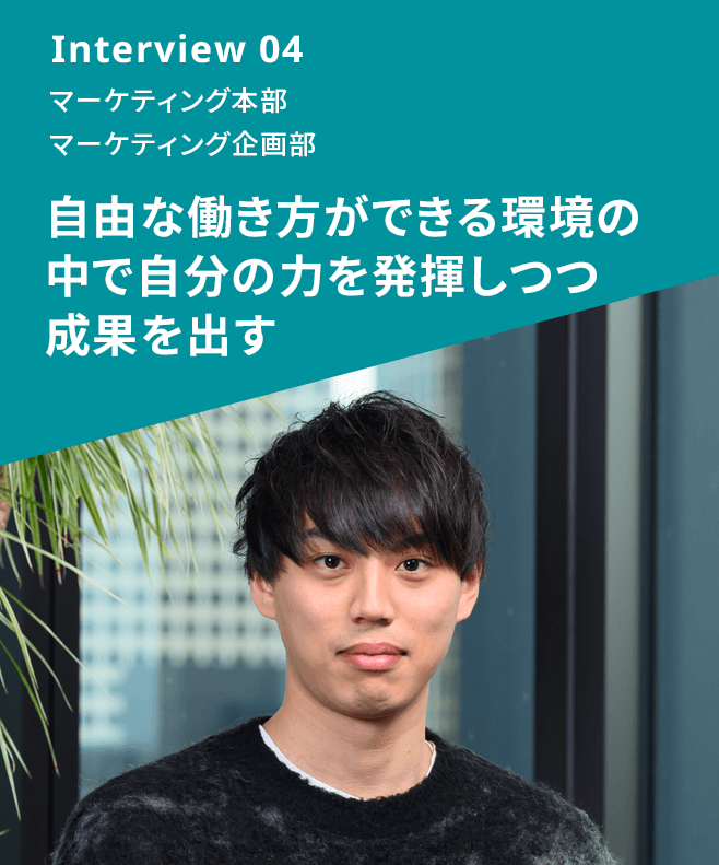 Interview 04 マーケティング本部 マーケティング企画部 自由な働き方ができる環境の中で自分の力を発揮しつつ成果を出す