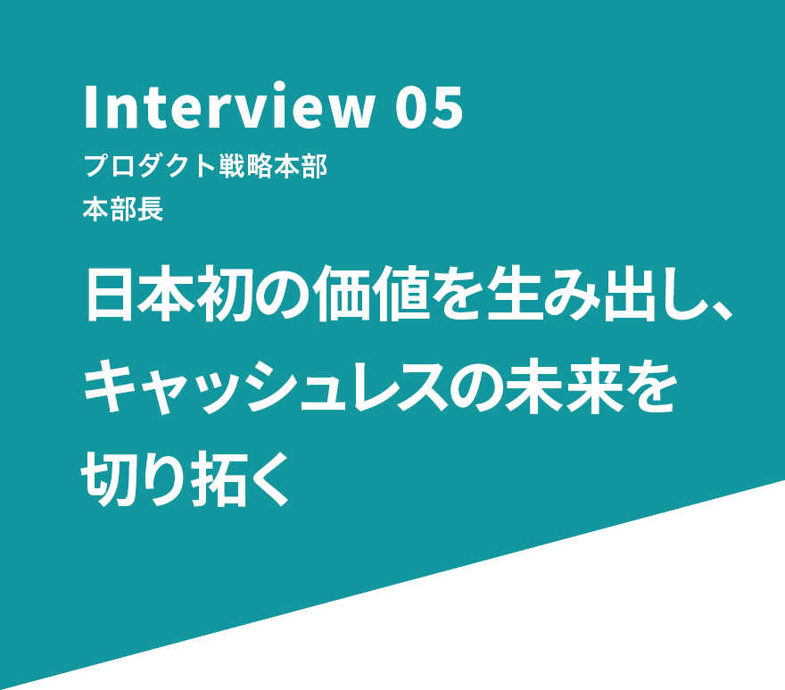 Interview 05 プロダクト戦略本部 本部長 日本初の価値を生み出し、キャッシュレスの未来を切り拓く