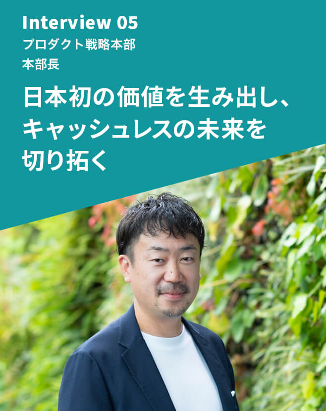 Interview 05 プロダクト戦略本部 本部長 日本初の価値を生み出し、キャッシュレスの未来を切り拓く