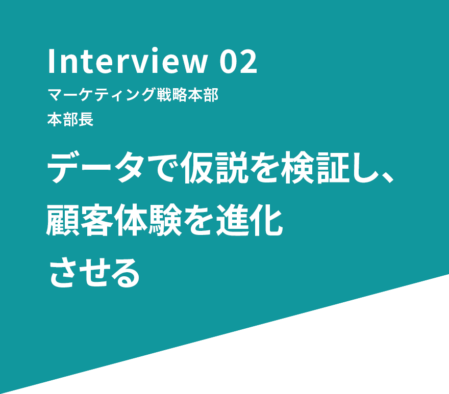 Interview 02 マーケティング戦略本部 本部長 データで仮説を検証し、顧客体験を進化させる