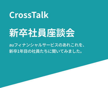 CrossTalk 新卒社員座談会 auフィナンシャルサービスのあれこれを、新卒1年目の社員たちに聞いてみました。