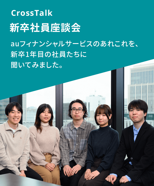 CrossTalk 新卒社員座談会 auフィナンシャルサービスのあれこれを、新卒1年目の社員たちに聞いてみました。