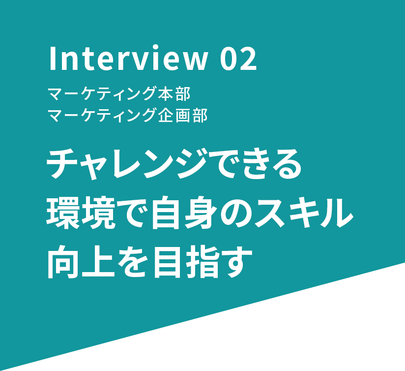 Interview 02 マーケティング本部 マーケティング企画部 チャレンジできる環境で自身のスキル向上を目指す