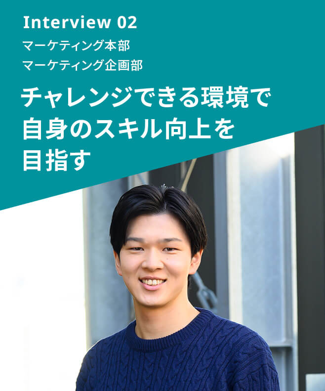 Interview 02 マーケティング本部 マーケティング企画部 チャレンジできる環境で自身のスキル向上を目指す