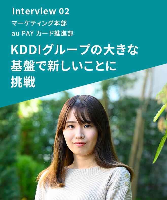 Interview 02 マーケティング本部 au PAY カード推進部 KDDIグループの大きな基盤で新しいことに挑戦