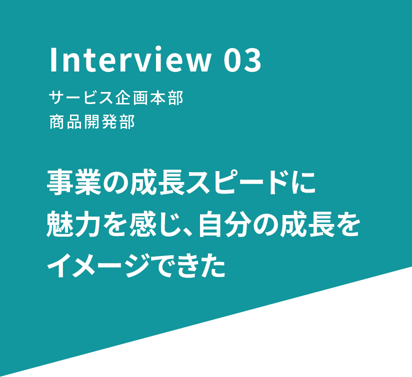 Interview 03 サービス企画本部 商品開発部 事業の成長スピードに魅力を感じ、自分の成長をイメージできた