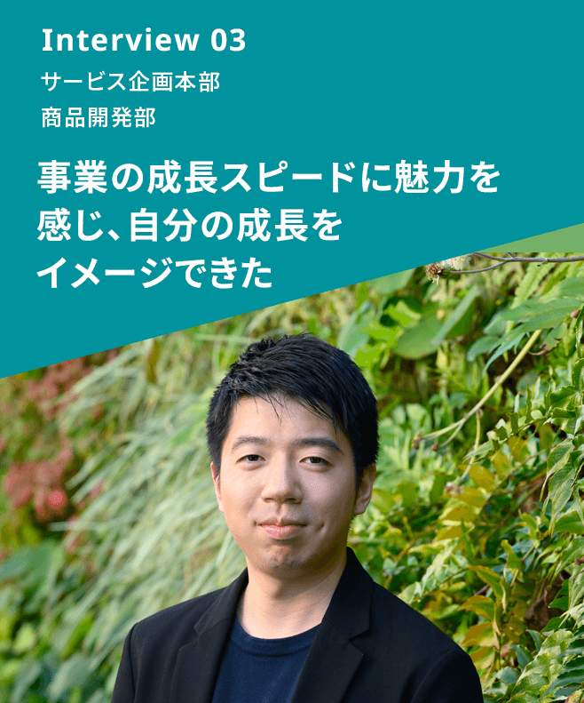 Interview 03 サービス企画本部 商品開発部 事業の成長スピードに魅力を感じ、自分の成長をイメージできた