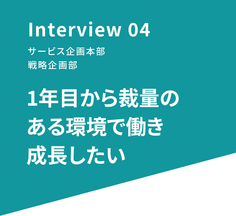 Interview 04 サービス企画本部 戦略企画部 1年目から裁量のある環境で働き成長したい