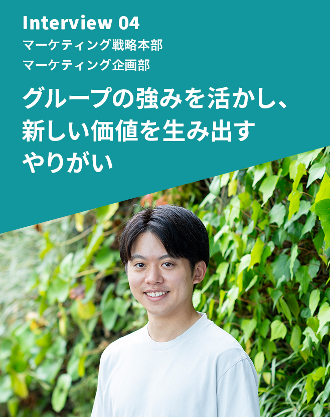 Interview 04 マーケティング戦略本部 マーケティング企画部 グループの強みを活かし、新しい価値を生み出すやりがい