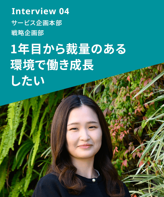 Interview 04 サービス企画本部 戦略企画部 1年目から裁量のある環境で働き成長したい