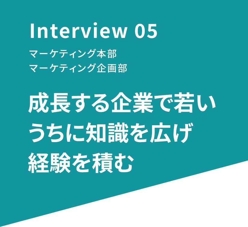 Interview 05 マーケティング本部 マーケティング企画部 成長する企業で若いうちに知識を広げ経験を積む